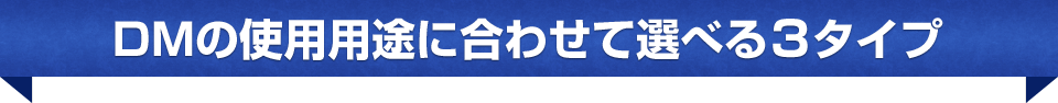 DMの使用用途に合わせて選べる3タイプ