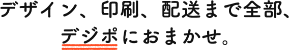 デザイン、印刷、配送まで全部、デジポにおまかせ。